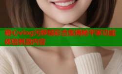 糖心vlog污秽精彩合集揭秘平家功能体验刺激内容