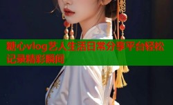 糖心vlog艺人生活日常分享平台轻松记录精彩瞬间