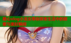 糖心vlog小龙女带你探索生活中的甜蜜与美好瞬间