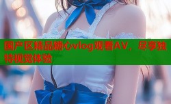 国产区精品糖心vlog观看AV，尽享独特视觉体验