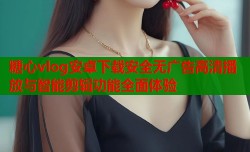 糖心vlog安卓下载安全无广告高清播放与智能剪辑功能全面体验