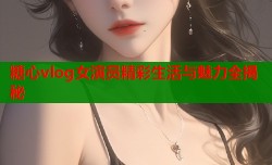 糖心vlog女演员精彩生活与魅力全揭秘