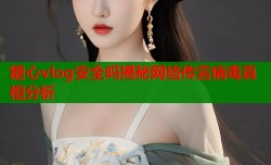 糖心vlog安全吗揭秘网络传言病毒真相分析