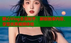 糖心Vlog会员知乎：解锁独家内容，享受优质视频体验