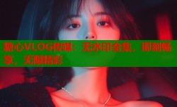 糖心VLOG传媒：无水印全集，即刻畅享，无限精彩