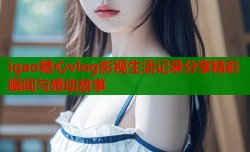igao糖心vlog影视生活记录分享精彩瞬间与感动故事