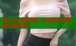 糖心vlog阿乐很美：生活点滴中的温暖与美好记录