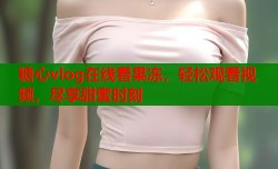 糖心vlog在线看果冻，轻松观看视频，尽享甜蜜时刻