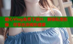 糖心Vlog免费下载H：解锁私密影像，尽享丝滑视听盛宴