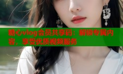 糖心vlog会员共享码：解锁专属内容，享受优质视频服务