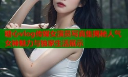 糖心vlog传媒女演员写真集揭秘人气女神魅力与独家生活展示