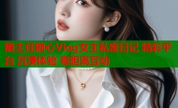 捅主任糖心Vlog女主私密日记 精彩平台 沉浸体验 零距离互动