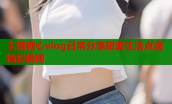 主播糖心vlog日常分享甜蜜生活点滴精彩瞬间