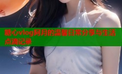糖心vlog阿月的温馨日常分享与生活点滴记录