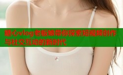 糖心vlog老板娘带你探索短视频创作与社交互动的新时代