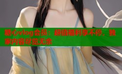 糖心vlog会员：超值福利享不停，独家内容尽览无余