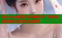 糖心vlog醉酒少女叫啥名字？快来探索视频社区的热点话题吧