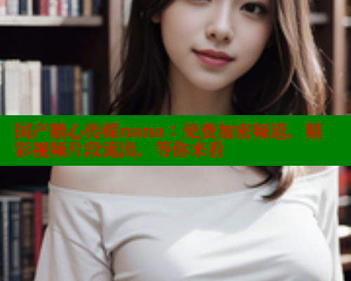 国产糖心传媒nana：免费加密频道，精彩视频片段流出，等你来看