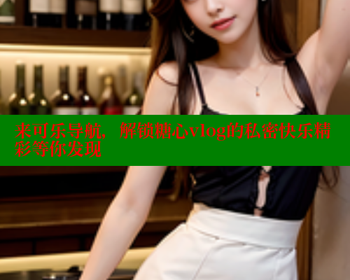 来可乐导航，解锁糖心vlog的私密快乐精彩等你发现