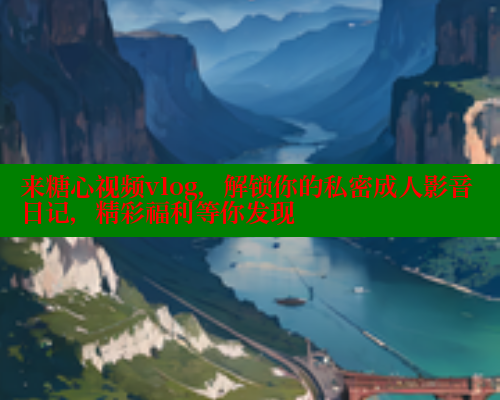 来糖心视频vlog，解锁你的私密成人影音日记，精彩福利等你发现