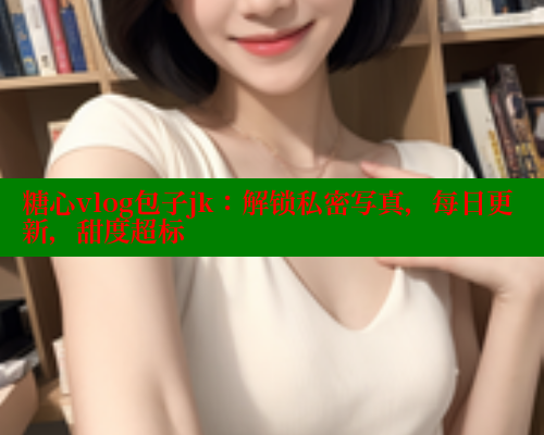 糖心vlog包子jk：解锁私密写真，每日更新，甜度超标