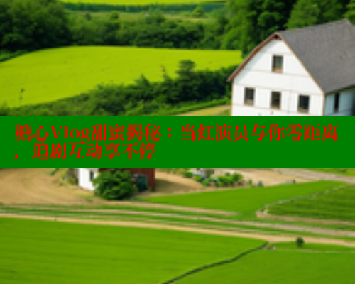 糖心Vlog甜蜜揭秘：当红演员与你零距离，追剧互动享不停 糖心vlog柚子猫内射频网站 第2张