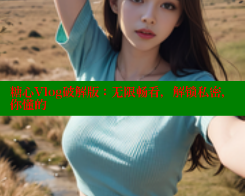 糖心Vlog破解版：无限畅看，解锁私密，你懂的