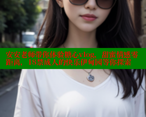 安安老师带你体验糖心vlog，甜蜜情感零距离，18禁成人的快乐伊甸园等你探索