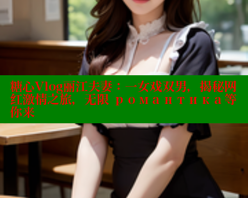 糖心Vlog丽江夫妻：一女戏双男，揭秘网红激情之旅，无限 романтика等你来