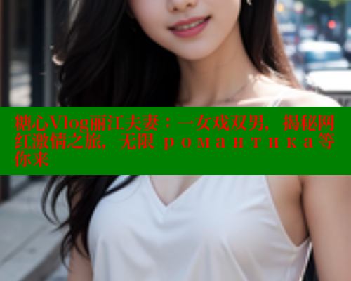 糖心Vlog丽江夫妻：一女戏双男，揭秘网红激情之旅，无限 романтика等你来 糖心vlog 第1张