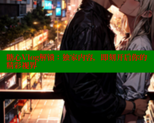 糖心Vlog解锁：独家内容，即刻开启你的精彩视界