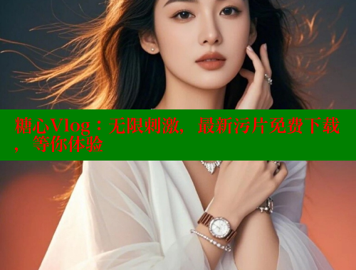 糖心Vlog：无限刺激，最新污片免费下载，等你体验