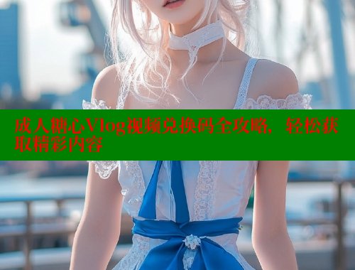 成人糖心Vlog视频兑换码全攻略，轻松获取精彩内容