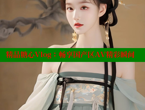 精品糖心Vlog：畅享国产区AV精彩瞬间
