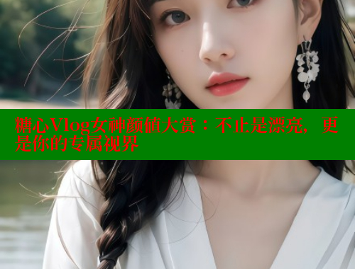 糖心Vlog女神颜值大赏：不止是漂亮，更是你的专属视界