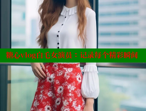 糖心vlog白毛女演员：记录每个精彩瞬间