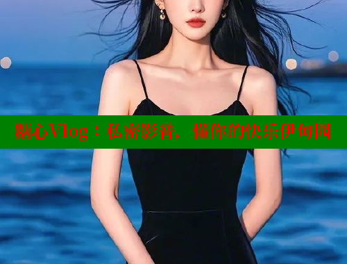 糖心Vlog：私密影音，懂你的快乐伊甸园