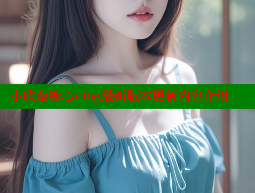 小欣奈糖心vlog最新版本更新内容介绍
