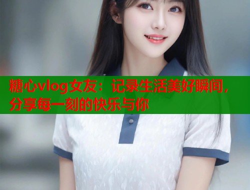 糖心vlog女友:记录生活美好瞬间,分享每一刻的快乐与你 第1张 糖心vlog女友:记录生活美好瞬间,分享每一刻的快乐与你 第1张