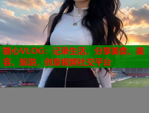 糖心VLOG：记录生活，分享美食、美容、旅游，创意视频社交平台  第1张