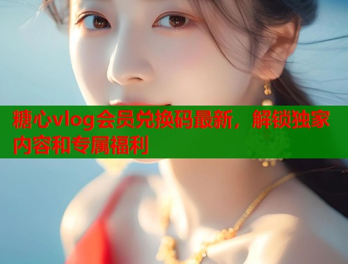 糖心vlog会员兑换码最新,解锁独家内容和专属福利 第1张 糖心vlog会员兑换码最新,解锁独家内容和专属福利 第1张