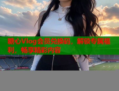 糖心Vlog会员兑换码，解锁专属福利，畅享精彩内容  第1张