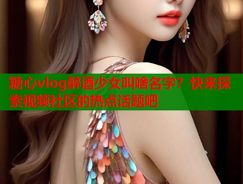 糖心vlog醉酒少女叫啥名字？快来探索视频社区的热点话题吧  第2张