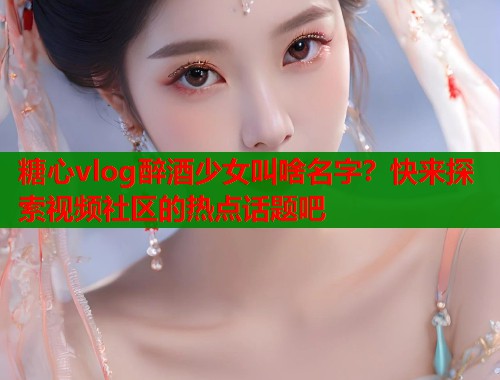 糖心vlog醉酒少女叫啥名字？快来探索视频社区的热点话题吧  第1张