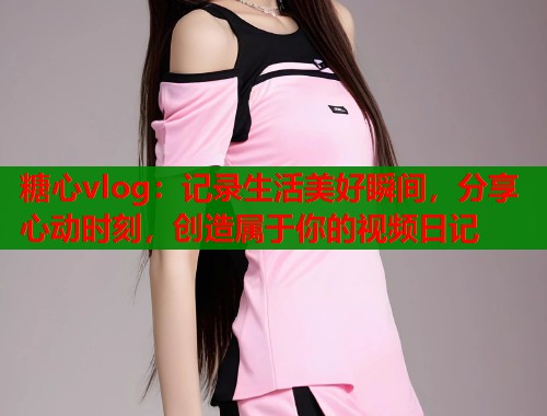 糖心vlog：记录生活美好瞬间，分享心动时刻，创造属于你的视频日记  第1张