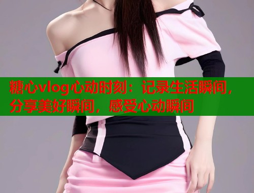 糖心vlog心动时刻:记录生活瞬间,分享美好瞬间,感受心动瞬间 第2张 糖心vlog心动时刻:记录生活瞬间,分享美好瞬间,感受心动瞬间 第2张