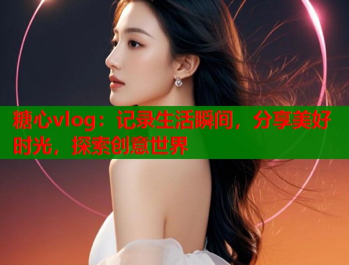 糖心vlog：记录生活瞬间，分享美好时光，探索创意世界  第1张