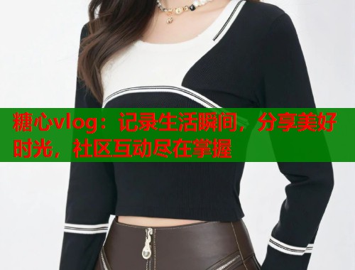 糖心vlog:记录生活瞬间,分享美好时光,社区互动尽在掌握 第2张 糖心vlog:记录生活瞬间,分享美好时光,社区互动尽在掌握 第2张