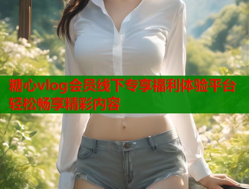 糖心vlog会员线下专享福利体验平台轻松畅享精彩内容 第1张 糖心vlog会员线下专享福利体验平台轻松畅享精彩内容 第1张