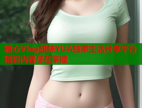 糖心Vlog甜妹YUA独家生活分享平台精彩内容尽在掌握  第2张
